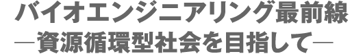 バイオエンジニアリング最前線ー資源循環型社会を目指してー バイオエンジニアリング最前線ー資源循環型社会を目指してー