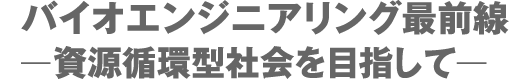 バイオエンジニアリング最前線ー資源循環型社会を目指してー