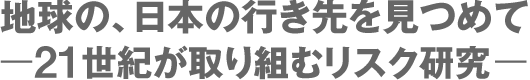 地球の、日本の行き先をみつめてー21世紀が取り組むリスク研究ー