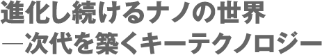 進化し続けるナノの世界 ー次代を築くキーテクノロジー 進化し続けるナノの世界 ー次代を築くキーテクノロジー