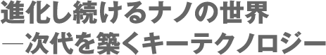 進化し続けるナノの世界 ー次代を築くキーテクノロジー