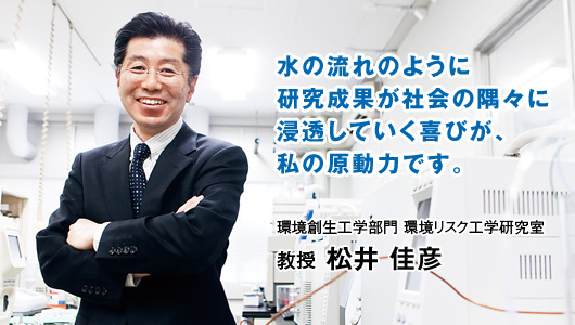 自水の流れのように研究成果が社会の隅々に浸透していく喜びが、私の原動力です。　教授 松井 佳彦