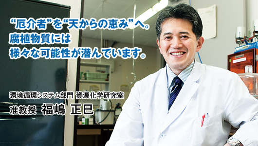 “厄介者”を“天からの恵み”へ。腐植物質には様々な可能性が潜んでいます。　准教授 福嶋 正巳