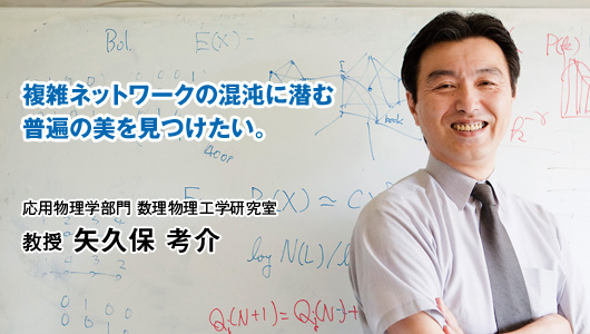 複雑ネットワークの混沌に潜む普遍の美を見つけたい。　応用物理学部門 数理物理工学研究室　教授 矢久保 考介