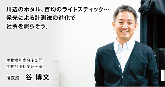 川辺のホタル、百均のライトスティック…発光による計測法の進化で社会を照らそう。　生物機能高分子部門 生物計測化学研究室　准教授 谷 博文