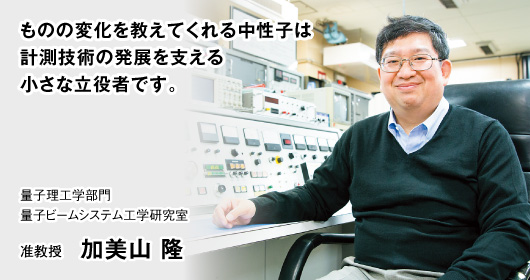 ものの変化を教えてくれる中性子は計測技術の発展を支える小さな立役者です。　量子理工学部門 量子ビームシステム工学研究室　准教授 加美山 隆