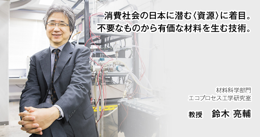 消費社会の日本に潜む〈資源〉に着目。不要なものから有価な材料を生む技術。材料科学部門エコプロセス工学研究室　教授　鈴木 亮輔