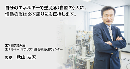 自分のエネルギーで燃える〈自燃の〉人に。情熱の炎は必ず周りにも伝播します。　工学研究院附属　エネルギー・マテリアル融合領域研究センター　教授　秋山 友宏