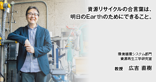 資源リサイクルの合言葉は、明日のEarthのためにできること。　環境循環システム部門　資源再生工学研究室　教授　広吉 直樹