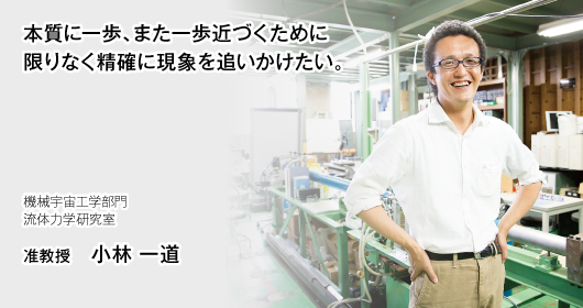 本質に一歩、また一歩近づくために限りなく精確に現象を追いかけたい。機械宇宙工学部門 流体力学研究室　准教授　小林 一道