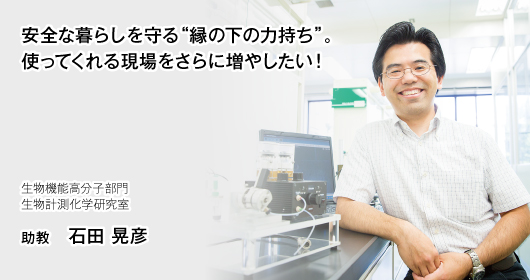 安全な暮らしを守る“縁の下の力持ち”。使ってくれる現場をさらに増やしたい！　生物機能高分子部門　生物計測科学研究室　助教　石田　晃彦