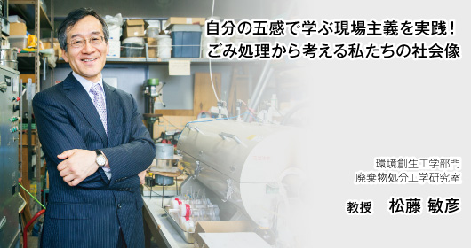 自分の五感で学ぶ現場主義を実践！ごみ処理から考える私たちの社会像　環境創生工学部門　廃棄物処分工学研究室　教授　松藤 敏彦