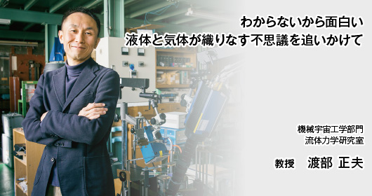 わからないから面白い 液体と気体が織りなす不思議を追いかけて　機械宇宙工学部門 流体力学研究室 教授 渡部 正夫