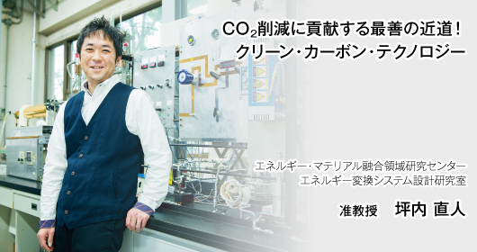 CO2削減に貢献する最善の近道！クリーン・カーボン・テクノロジー　エネルギー・マテリアル融合領域研究センター　エネルギー変換システム設計研究室　准教授　坪内 直人