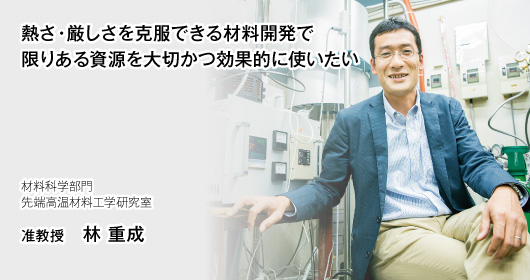 熱さ・厳しさを克服できる材料開発で限りある資源を大切かつ効果的に使いたい　材料科学部門　先端高温材料工学研究室　准教授　林 重成