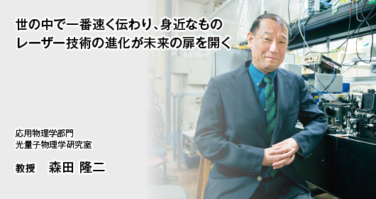 世の中で一番速く伝わり、身近なもの レーザー技術の進化が未来の扉を開く　応用物理学部門　光量子物理学研究室　教授　森田 隆二