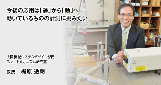 今後の応用は「静」から「動」へ　動いているものの計測に挑みたい　人間機械システムデザイン部門 スマートメカニズム研究室 教授　梶原 逸朗