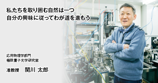 私たちを取り囲む自然は一つ　自分の興味に従ってわが道を進もう　応用物理学部門　極限量子光学研究室　准教授　関川 太郎