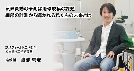 “気候変動の予測は地球規模の課題　細部の計測から導かれる私たちの未来とは　環境フィールド工学部門　沿岸海洋工学研究室　准教授　渡部 靖憲