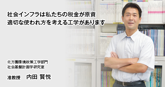 社会インフラは私たちの税金が原資
適切な使われ方を考える工学があります　北方圏環境政策工学部門　社会基盤計画学研究室　准教授　内田 賢悦