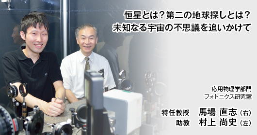 恒星とは？第二の地球探しとは？
未知なる宇宙の不思議を追いかけて　応用物理学部門　フォトニクス研究室　特任教授　馬場 直志 （右）　助教　村上 尚史 （左）