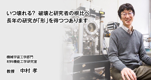 いつ壊れる？ 破壊と研究者の根比べ
長年の研究が「形」を得つつあります　機械宇宙工学部門　材料機能工学研究室　教授　中村 孝