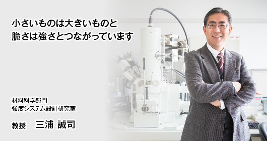 小さいものは大きいものと 脆さは強さとつながっています 材料科学部門　強度システム設計研究室　教授　三浦 誠司