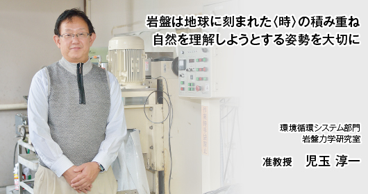 岩盤は地球に刻まれた〈時〉の積み重ね　自然を理解しようとする姿勢を大切に 環境循環システム部門　岩盤力学研究室　准教授　児玉 淳一　