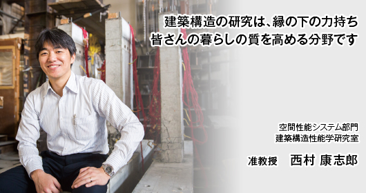 建築構造の研究は、縁の下の力持ち　皆さんの暮らしの質を高める分野です　空間性能システム部門　建築構造性能学研究室　准教授　西村 康志郎