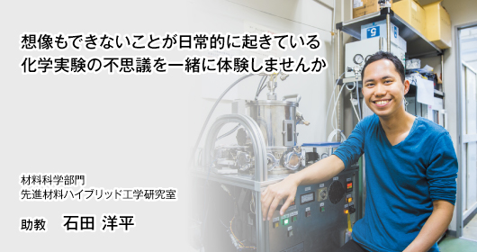 想像もできないことが日常的に起きている 化学実験の不思議を一緒に体験しませんか　材料科学部門　先進材料ハイブリッド工学研究室　助教　石田 洋平