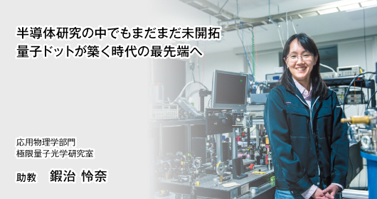 半導体研究の中でもまだまだ未開拓 量子ドットが築く時代の最先端へ 応用物理学部門　極限量子光学研究室　助教　鍜治 怜奈　