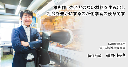 誰も作ったことのない材料を生み出し 社会を豊かにするのが化学者の使命です　応用化学部門　分子材料化学研究室　特任助教　磯野 拓也