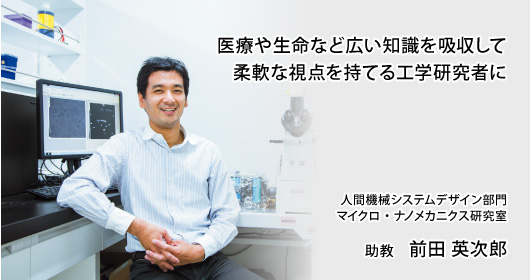 医療や生命など広い知識を吸収して柔軟な視点を持てる工学研究者に　人間機械システムデザイン部門　マイクロ・ナノメカニクス研究室　助教　前田 英次郎