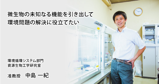 微生物の未知なる機能を引き出して環境問題の解決に役立てたい　環境循環システム部門　資源生物工学研究室　准教授　中島 一紀