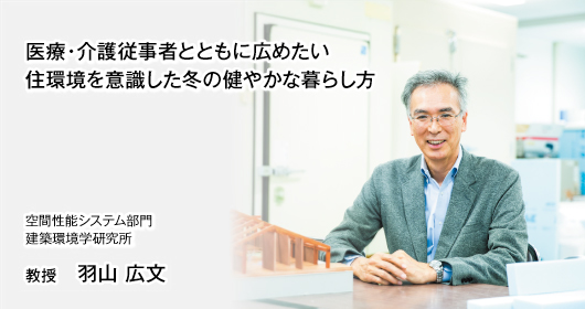 医療・介護従事者とともに広めたい　住環境を意識した冬の健やかな暮らし方 空間性能システム部門　
建築環境学研究室　教授　羽山 広文