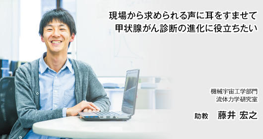 現場から求められる声に耳をすませて 甲状腺がん診断の進化に役立ちたい 機械宇宙工学部門　流体力学研究室 助教　藤井 宏之