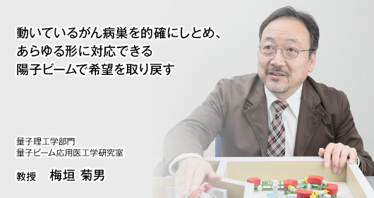 動いているがん病巣を的確にしとめ、あらゆる形に対応できる陽子ビームで希望を取り戻す　量子理工学部門　量子ビーム応用医工学研究室　教授　梅垣 菊男