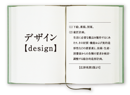 デザイン【design】 (1)下絵。素描。図案。 (2)意匠計画。-生活に必要な製品を製作するにあたり、その材質・機能および美的造形性などの諸要素と、技術・生産・消費面からの各種の要求を検討・調整する総合的造形計画。 【広辞苑第5版より】