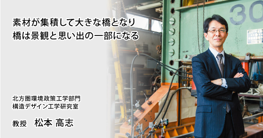 素材が集積して大きな橋となり橋は景観と思い出の一部になる　北方圏環境政策工学部門　構造デザイン工学研究室　教授　松本 高志