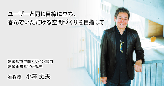 ユーザーと同じ目線に立ち、喜んでいただける空間づくりを目指して　建築都市空間デザイン部門　建築史意匠学研究室　准教授　小澤 丈夫