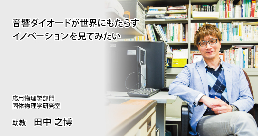 音響ダイオードが世界にもたらすイノベーションを見てみたい　応用物理学部門　
固体物理学研究室　助教　田中 之博