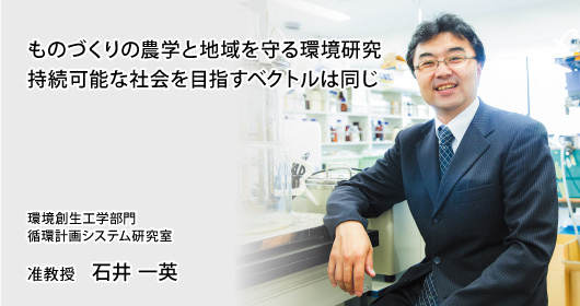 ものづくりの農学と地域を守る環境研究持続可能な社会を目指すベクトルは同じ　環境創生工学部門　循環計画システム研究室　准教授　石井 一英