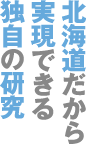 北海道だから実現できる独自の研究