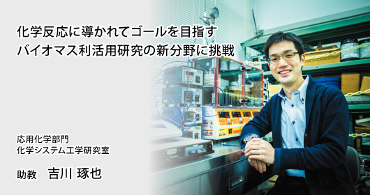 化学反応に導かれてゴールを目指すバイオマス利活用研究の新分野に挑戦 応用化学部門 化学システム工学研究室 助教 吉川 琢也