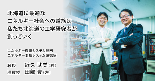 北海道に最適なエネルギー社会への道筋は私たち北海道の工学研究者が創っていく エネルギー環境システム部門 エネルギー変換システム研究室 教授 近久 武美（右）／准教授 田部 豊（左）