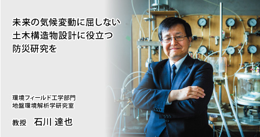 未来の気候変動に屈しない土木構造物設計に役立つ防災研究を 環境フィールド工学部門 地盤環境解析学研究室 教授 石川 達也