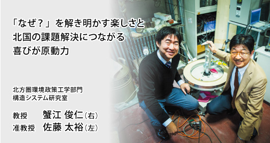 「なぜ？」を解き明かす楽しさと北国の課題解決につながる喜びが原動力 北方圏環境政策工学部門 構造システム研究室 教授 蟹江 俊仁（右）／准教授 佐藤 太裕（左）