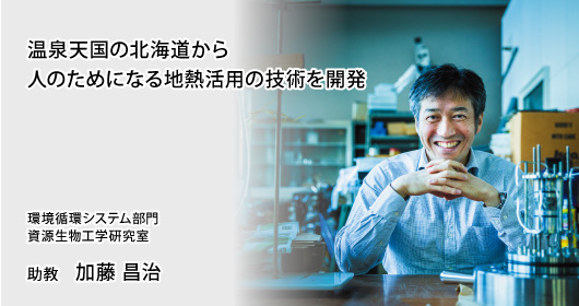 温泉天国の北海道から人のためになる地熱活用の技術を開発 環境循環システム部門 資源生物工学研究室 助教 加藤 昌治