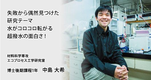 失敗から偶然見つけた研究テーマ 水がコロコロ転がる超撥水の面白さ！ 材料科学専攻 エコプロセス工学研究室 博士後期課程1年 中島 大希
