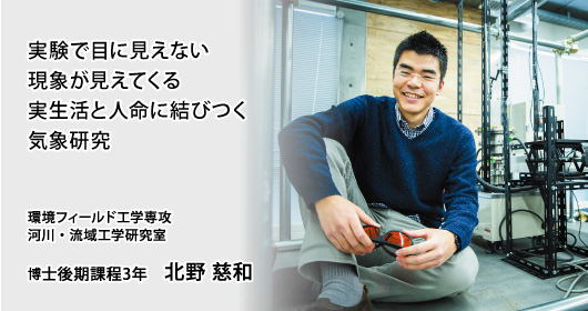 実験で目に見えない現象が見えてくる 実生活と人命に結びつく気象研究 環境フィールド工学専攻 河川・流域工学研究室 博士後期課程3年 北野 慈和
